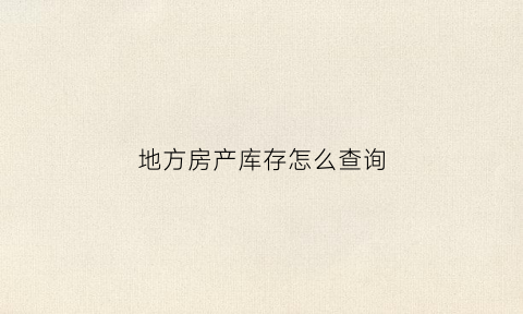 地方房产库存怎么查询(怎么查本地房地产数据)