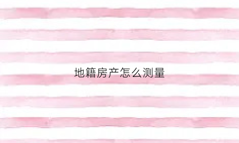 地籍房产怎么测量(地籍房产测量实训心得体会1800)