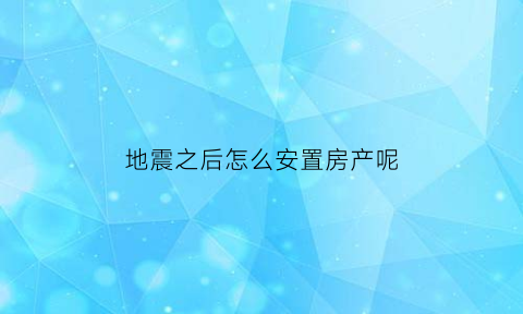 地震之后怎么安置房产呢(地震之后怎么安置房产呢视频)