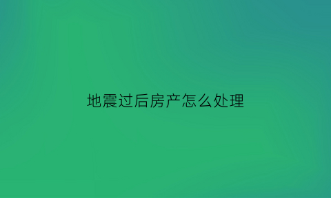 地震过后房产怎么处理(发生地震后的房产)