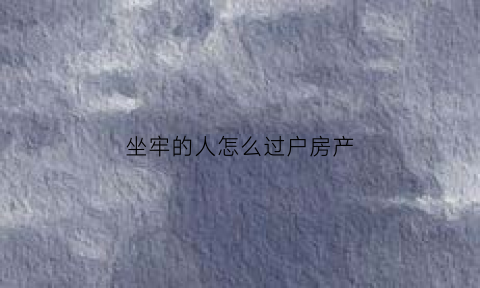 坐牢的人怎么过户房产(坐牢的人怎么过户房产给子女)