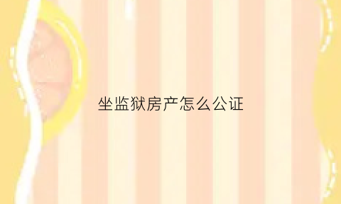 坐监狱房产怎么公证(监狱服刑人员如何办理房产过户手续)