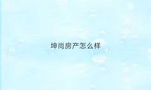 坤尚房产怎么样(坤尚房地产)