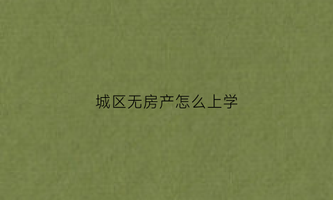 城区无房产怎么上学(城区没有房产小孩可以上城区小学吗)