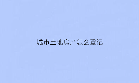 城市土地房产怎么登记(城市土地房产怎么登记的)