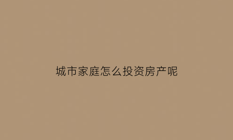 城市家庭怎么投资房产呢(城市家庭怎么投资房产呢视频)
