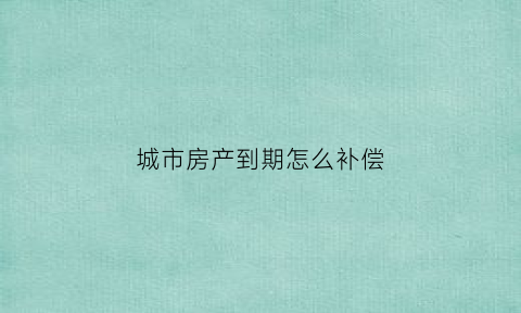 城市房产到期怎么补偿(城市房产到期怎么补偿房子)