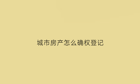 城市房产怎么确权登记(城市房产确权政策新规2020年)