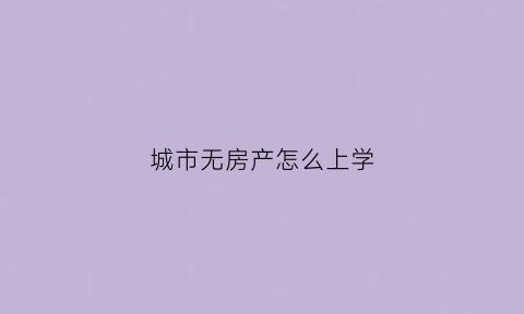 城市无房产怎么上学(城市户口没有房产如何上学)