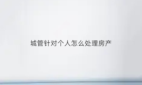 城管针对个人怎么处理房产(城管针对个人怎么处理房产问题)