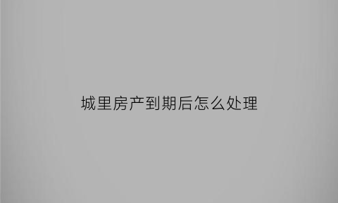 城里房产到期后怎么处理(城里房产到期后怎么处理掉)