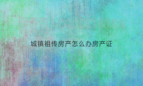 城镇祖传房产怎么办房产证(城镇祖传房如何确权)