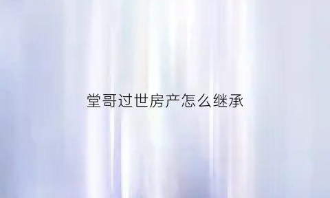 堂哥过世房产怎么继承(堂哥死了该不该回去)
