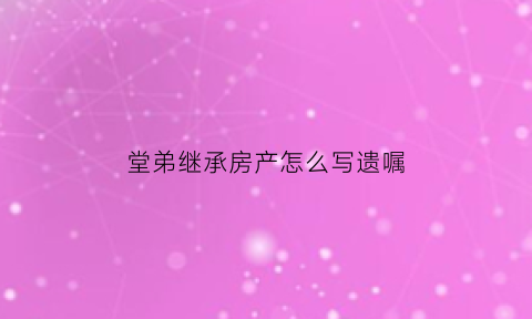 堂弟继承房产怎么写遗嘱(堂弟继承房产怎么写遗嘱书)