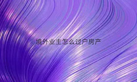 境外业主怎么过户房产(境外业主怎么过户房产手续)