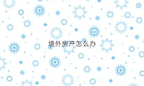 境外房产怎么办(境外房产投资怎么样)