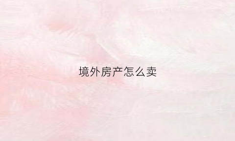 境外房产怎么卖(房主在国外怎么卖房)