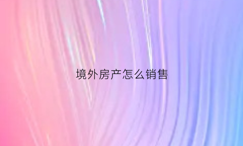 境外房产怎么销售(境外房产怎么销售的)