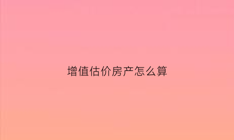 增值估价房产怎么算(增值估价房产怎么算出来的)
