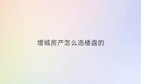 增城房产怎么选楼盘的(增城购房哪个位置最好)