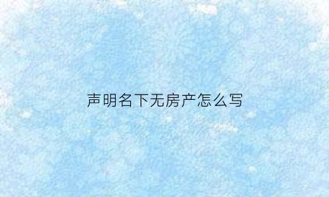 声明名下无房产怎么写(无房产声明书)