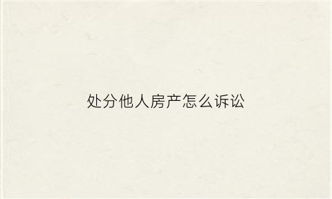 处分他人房产怎么诉讼(处分房产包括哪些情况)