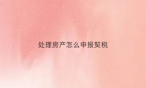 处理房产怎么申报契税(房屋契税怎么办理流程)