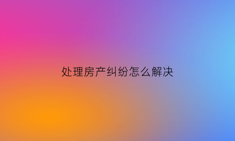 处理房产纠纷怎么解决(关于房产纠纷的事情怎样处理呢)