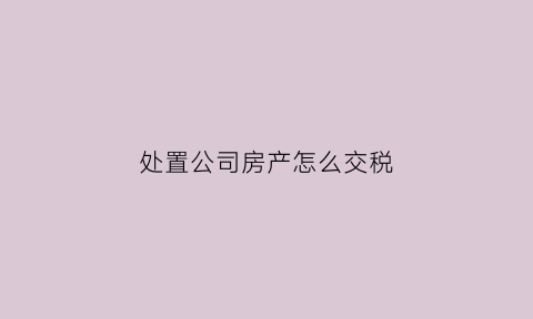 处置公司房产怎么交税(公司处置房产交税实例)