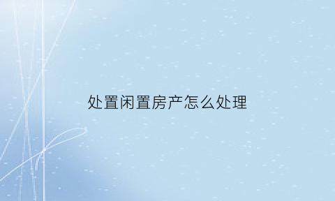 处置闲置房产怎么处理(房屋闲置)