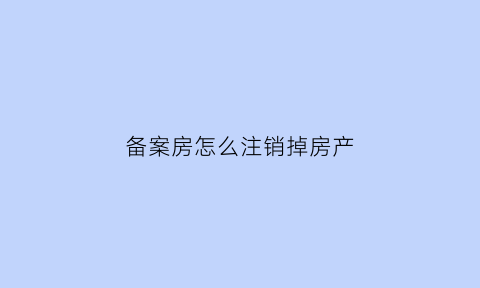 备案房怎么注销掉房产(房产局备案怎么撤销)