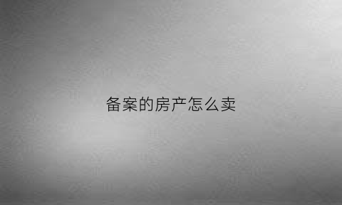 备案的房产怎么卖(备案的房子怎么卖)