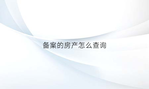 备案的房产怎么查询(如何查询备案的房产)