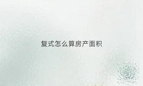 复式怎么算房产面积(复式房子怎么算面积怎么算)