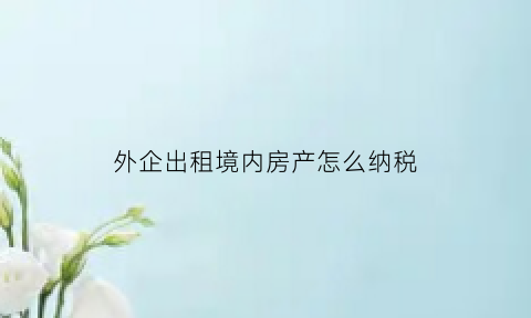 外企出租境内房产怎么纳税(企业对外租赁房屋应该交什么税)