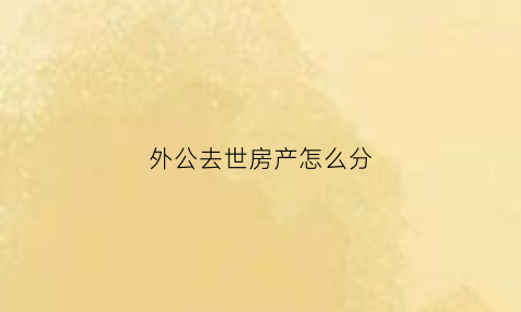 外公去世房产怎么分(外公的房产外孙有继承权吗)
