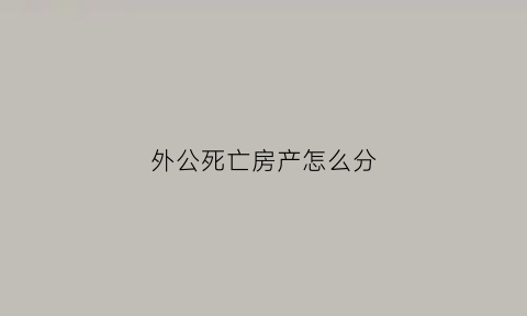 外公死亡房产怎么分(外公的房产如何继承)