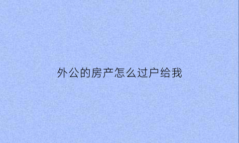外公的房产怎么过户给我(外公的房产怎么过户给我孩子)