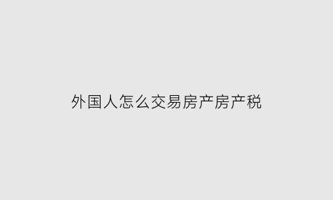 外国人怎么交易房产房产税(外国人中国买房房产税)