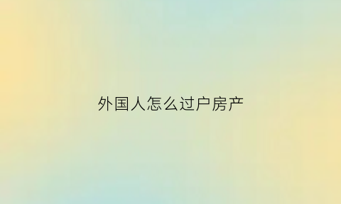 外国人怎么过户房产(外国人怎么过户房产给国家)