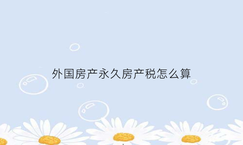 外国房产永久房产税怎么算(国外房产产权多少年)