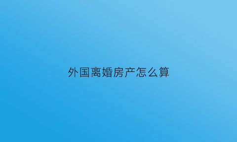 外国离婚房产怎么算(国外房产离婚时中国法律有效吗)