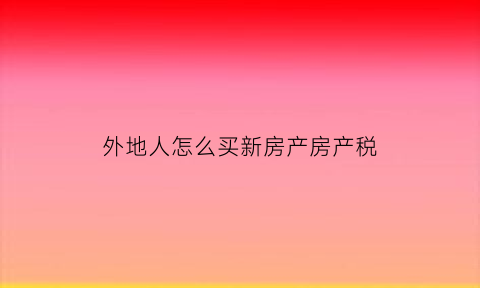 外地人怎么买新房产房产税(外地人买房流程)