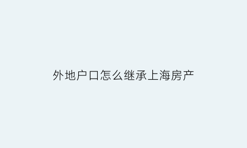 外地户口怎么继承上海房产(外地户籍继承上海房产)