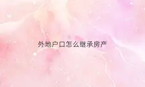 外地户口怎么继承房产(外地户口可以继承上海房产吗)