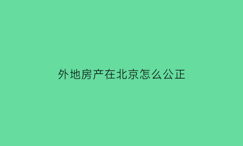 外地房产在北京怎么公正(外地房产在北京怎么公正过户)