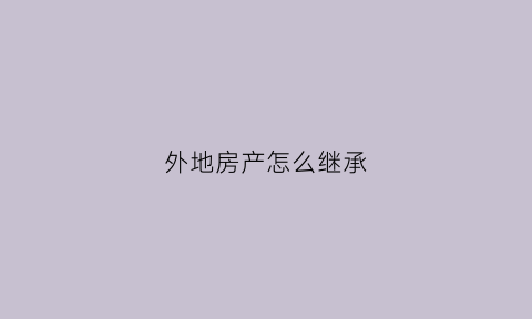 外地房产怎么继承(异地房产继承到哪里公证)