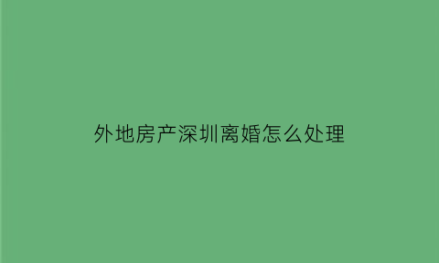 外地房产深圳离婚怎么处理(外地房产深圳离婚怎么处理好)