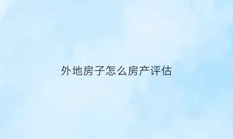 外地房子怎么房产评估(外地的房子如何办理抵押贷款)