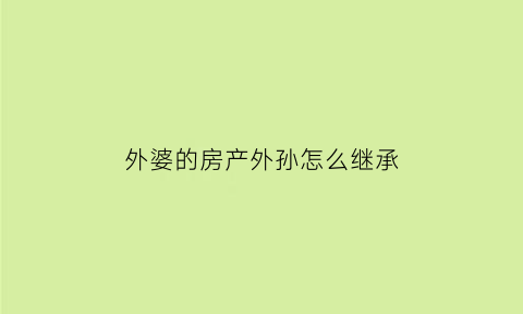 外婆的房产外孙怎么继承(外婆的房子外孙女可以落户吗)